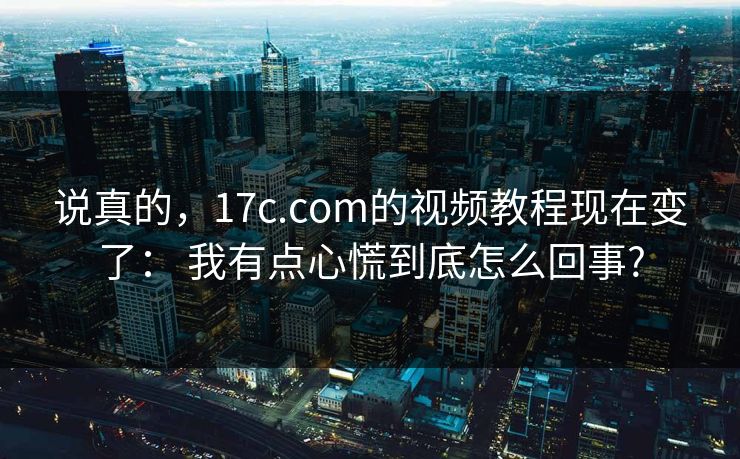 说真的，17c.com的视频教程现在变了： 我有点心慌到底怎么回事?